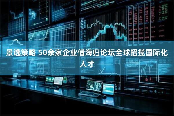景逸策略 50余家企业借海归论坛全球招揽国际化人才