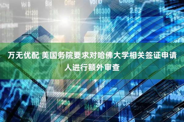 万无优配 美国务院要求对哈佛大学相关签证申请人进行额外审查