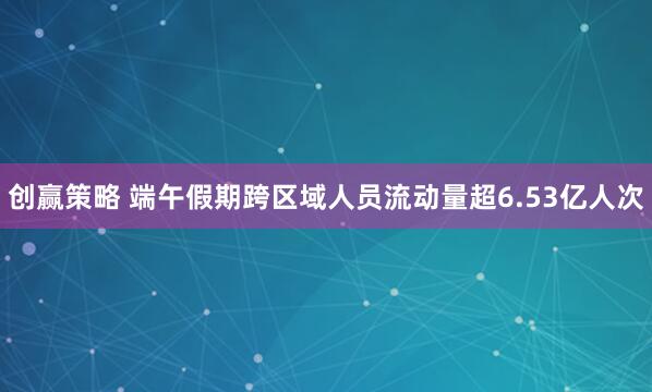 创赢策略 端午假期跨区域人员流动量超6.53亿人次