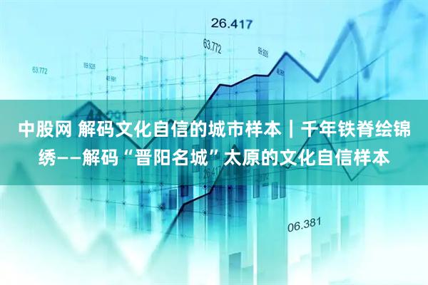 中股网 解码文化自信的城市样本｜千年铁脊绘锦绣——解码“晋阳名城”太原的文化自信样本