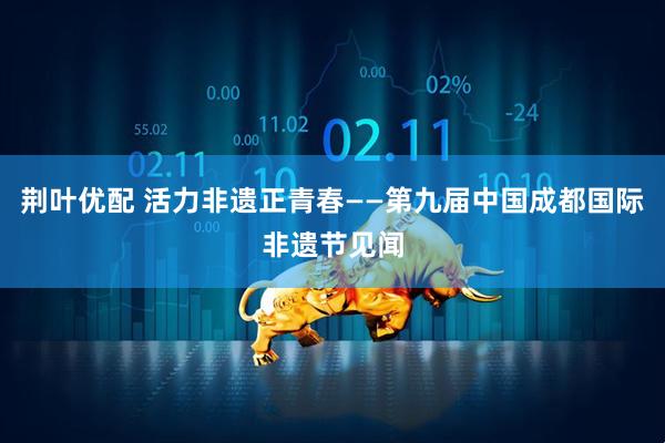 荆叶优配 活力非遗正青春——第九届中国成都国际非遗节见闻