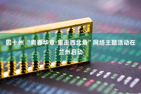 园十州 “青春华章·重走西北角”网络主题活动在兰州启动
