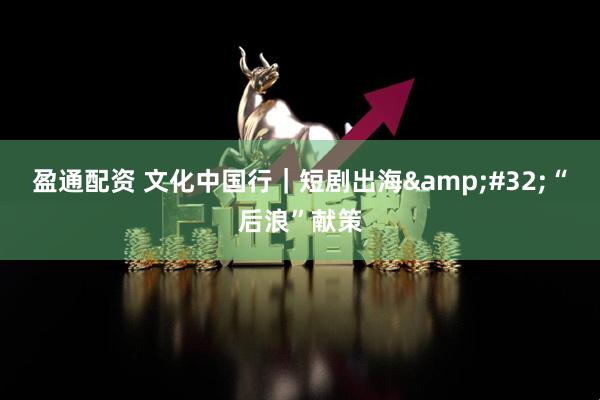 盈通配资 文化中国行｜短剧出海&#32;“后浪”献策