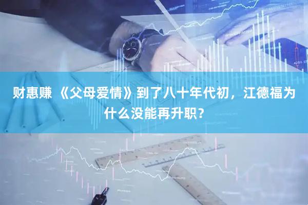 财惠赚 《父母爱情》到了八十年代初，江德福为什么没能再升职？