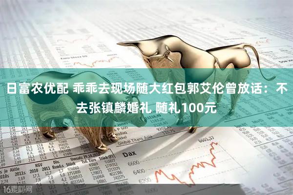 日富农优配 乖乖去现场随大红包郭艾伦曾放话：不去张镇麟婚礼 随礼100元