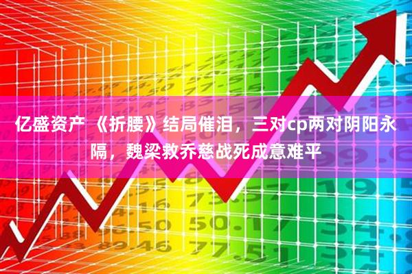亿盛资产 《折腰》结局催泪，三对cp两对阴阳永隔，魏梁救乔慈战死成意难平