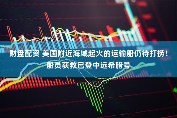 财盘配资 美国附近海域起火的运输船仍待打捞！船员获救已登中远希腊号
