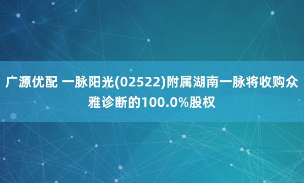 广源优配 一脉阳光(02522)附属湖南一脉将收购众雅诊断的100.0%股权