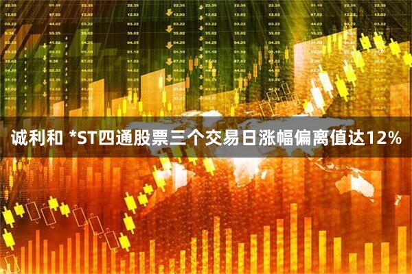 诚利和 *ST四通股票三个交易日涨幅偏离值达12%