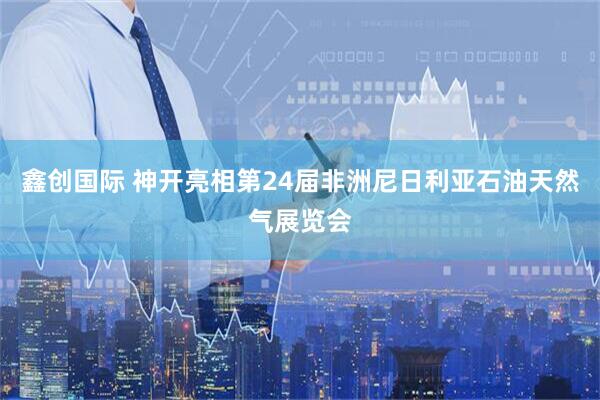 鑫创国际 神开亮相第24届非洲尼日利亚石油天然气展览会