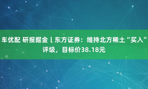 车优配 研报掘金丨东方证券：维持北方稀土“买入”评级，目标价38.18元