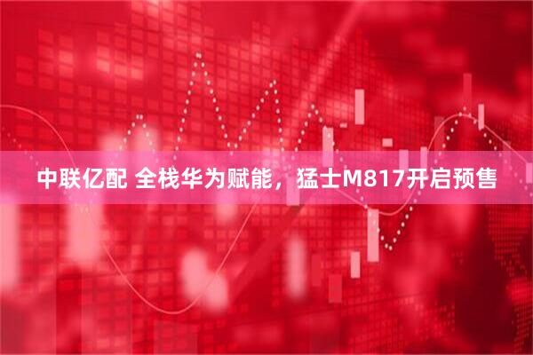 中联亿配 全栈华为赋能，猛士M817开启预售