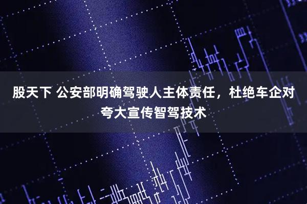 股天下 公安部明确驾驶人主体责任，杜绝车企对夸大宣传智驾技术