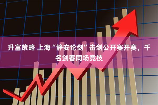 升富策略 上海“静安论剑”击剑公开赛开赛，千名剑客同场竞技