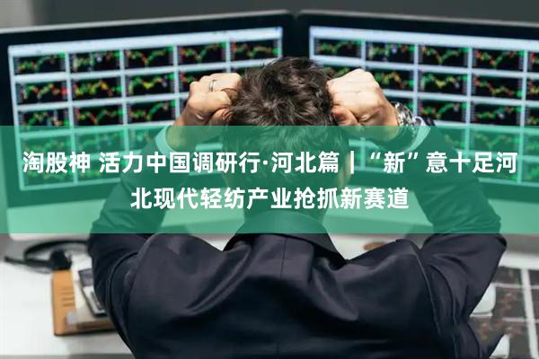 淘股神 活力中国调研行·河北篇｜“新”意十足河北现代轻纺产业抢抓新赛道