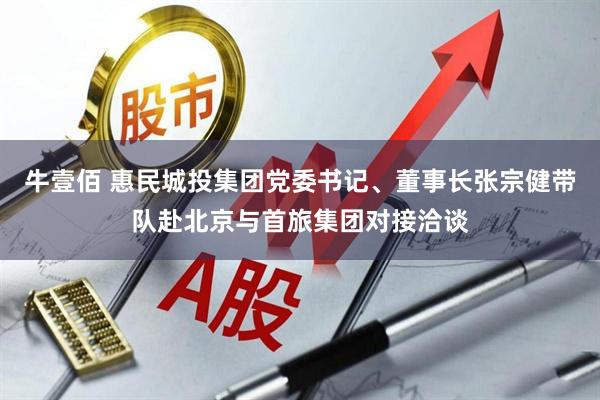 牛壹佰 惠民城投集团党委书记、董事长张宗健带队赴北京与首旅集团对接洽谈