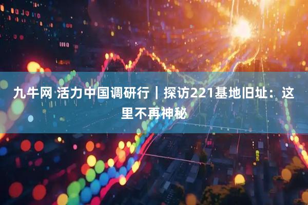 九牛网 活力中国调研行｜探访221基地旧址：这里不再神秘