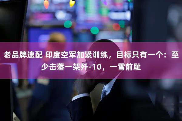 老品牌速配 印度空军加紧训练，目标只有一个：至少击落一架歼-10，一雪前耻