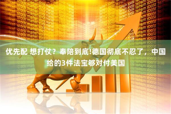 优先配 想打仗？奉陪到底!德国彻底不忍了，中国给的3件法宝够对付美国