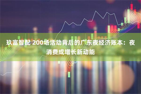 玖富智配 200场活动背后的广东夜经济账本：夜消费成增长新动能