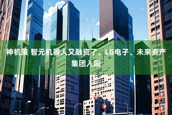 神机策 智元机器人又融资了，LG电子、未来资产集团入股