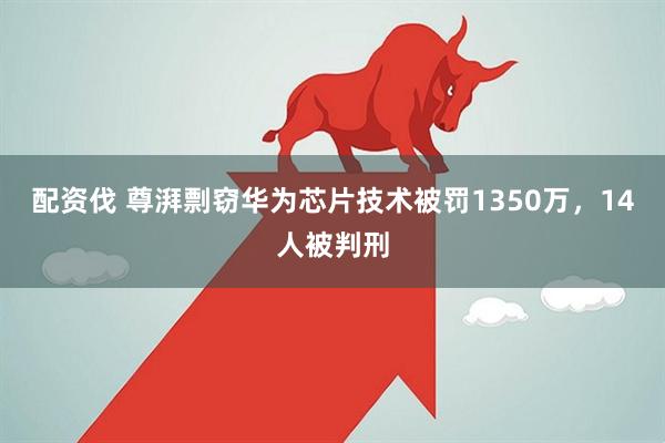 配资伐 尊湃剽窃华为芯片技术被罚1350万，14人被判刑