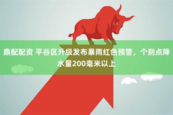 鼎配配资 平谷区升级发布暴雨红色预警，个别点降水量200毫米以上
