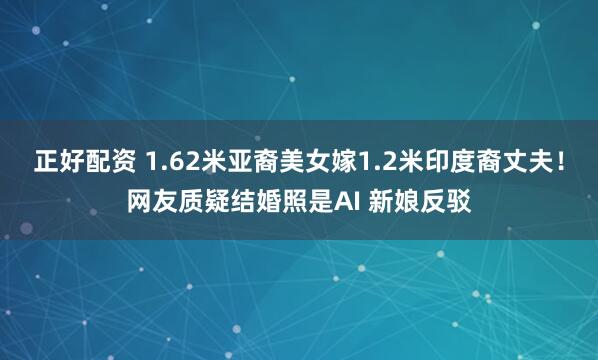正好配资 1.62米亚裔美女嫁1.2米印度裔丈夫！网友质疑结婚照是AI 新娘反驳