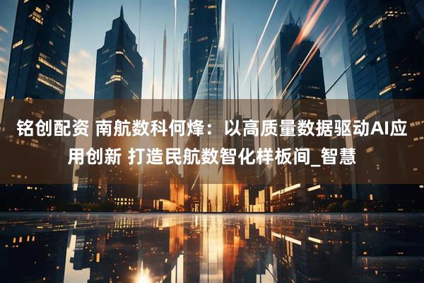 铭创配资 南航数科何烽：以高质量数据驱动AI应用创新 打造民航数智化样板间_智慧