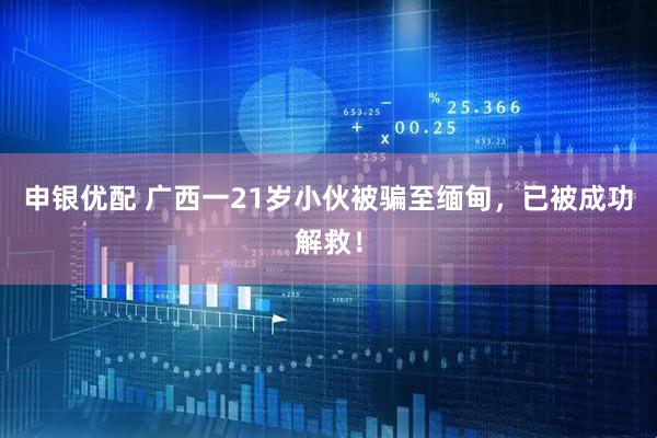 申银优配 广西一21岁小伙被骗至缅甸，已被成功解救！