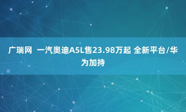 广瑞网  一汽奥迪A5L售23.98万起 全新平台/华为加持