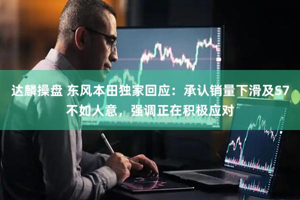 达麟操盘 东风本田独家回应：承认销量下滑及S7不如人意，强调正在积极应对