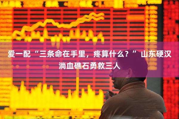 爱一配 “三条命在手里，疼算什么？” 山东硬汉淌血礁石勇救三人