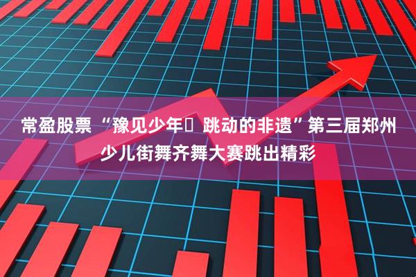 常盈股票 “豫见少年・跳动的非遗”第三届郑州少儿街舞齐舞大赛跳出精彩