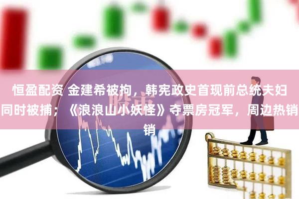 恒盈配资 金建希被拘，韩宪政史首现前总统夫妇同时被捕；《浪浪山小妖怪》夺票房冠军，周边热销