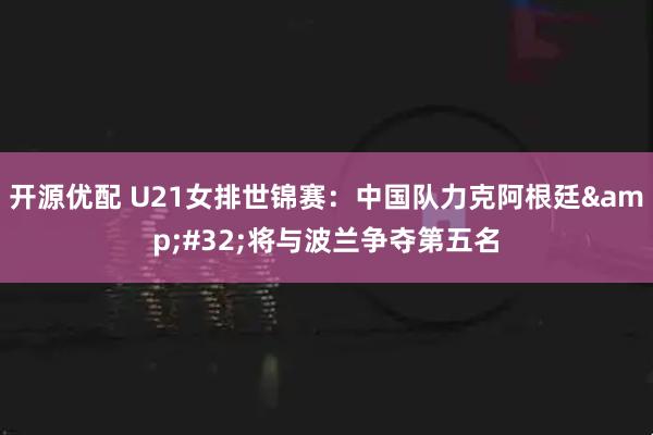 开源优配 U21女排世锦赛：中国队力克阿根廷&#32;将与波兰争夺第五名