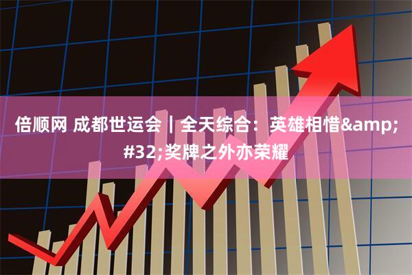 倍顺网 成都世运会｜全天综合：英雄相惜&#32;奖牌之外亦荣耀