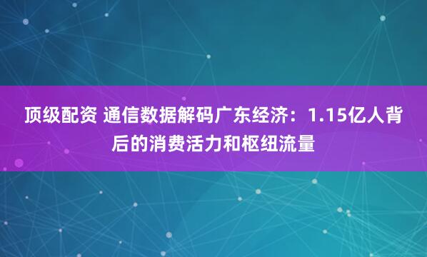顶级配资 通信数据解码广东经济：1.15亿人背后的消费活力和枢纽流量