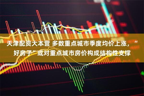 天津配资大本营 多数重点城市季度均价上涨，“好房子”或对重点城市房价构成结构性支撑