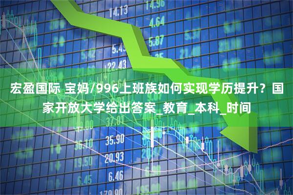 宏盈国际 宝妈/996上班族如何实现学历提升？国家开放大学给出答案_教育_本科_时间