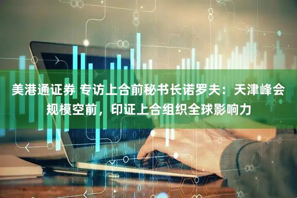 美港通证券 专访上合前秘书长诺罗夫：天津峰会规模空前，印证上合组织全球影响力