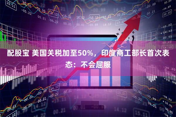 配股宝 美国关税加至50%，印度商工部长首次表态：不会屈服