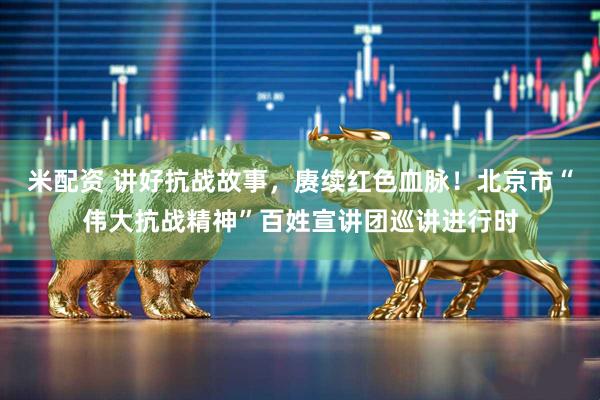 米配资 讲好抗战故事，赓续红色血脉！北京市“伟大抗战精神”百姓宣讲团巡讲进行时