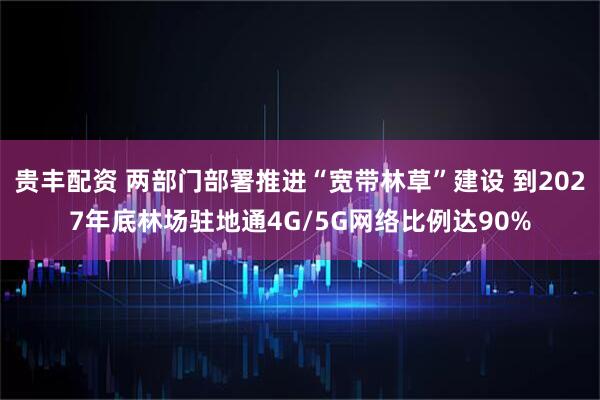 贵丰配资 两部门部署推进“宽带林草”建设 到2027年底林场驻地通4G/5G网络比例达90%