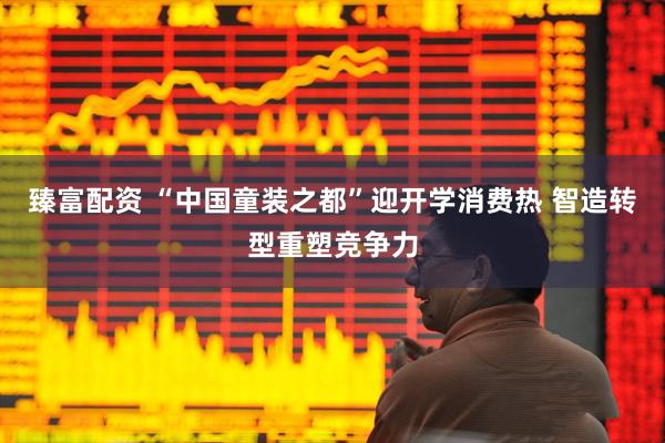 臻富配资 “中国童装之都”迎开学消费热 智造转型重塑竞争力