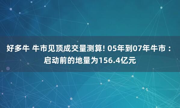 好多牛 牛市见顶成交量测算! 05年到07年牛市 : 启动前的地量为156.4亿元