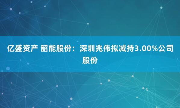 亿盛资产 韶能股份：深圳兆伟拟减持3.00%公司股份
