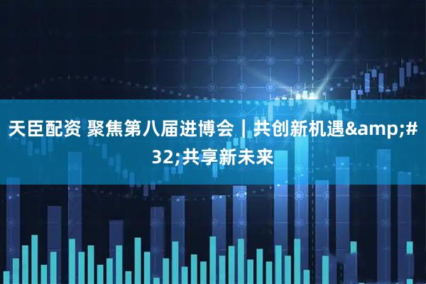 天臣配资 聚焦第八届进博会｜共创新机遇&#32;共享新未来