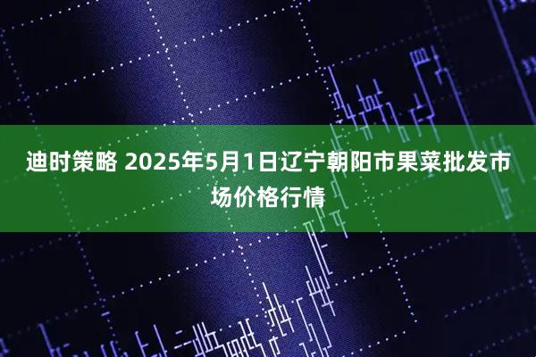 迪时策略 2025年5月1日辽宁朝阳市果菜批发市场价格行情