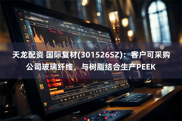 天龙配资 国际复材(301526SZ)：客户可采购公司玻璃纤维，与树脂结合生产PEEK